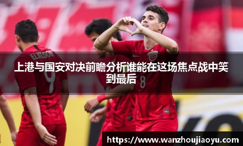 上港与国安对决前瞻分析谁能在这场焦点战中笑到最后